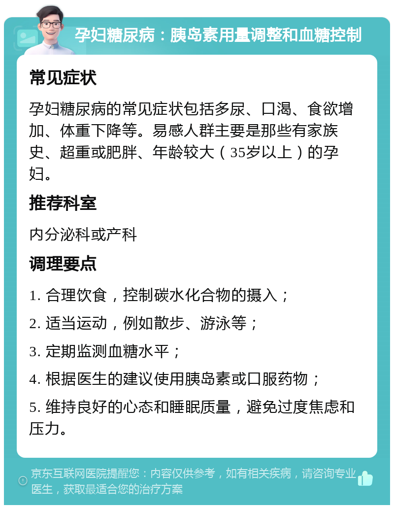 孕妇糖尿病：胰岛素用量调整和血糖控制 常见症状 孕妇糖尿病的常见症状包括多尿、口渴、食欲增加、体重下降等。易感人群主要是那些有家族史、超重或肥胖、年龄较大（35岁以上）的孕妇。 推荐科室 内分泌科或产科 调理要点 1. 合理饮食，控制碳水化合物的摄入； 2. 适当运动，例如散步、游泳等； 3. 定期监测血糖水平； 4. 根据医生的建议使用胰岛素或口服药物； 5. 维持良好的心态和睡眠质量，避免过度焦虑和压力。