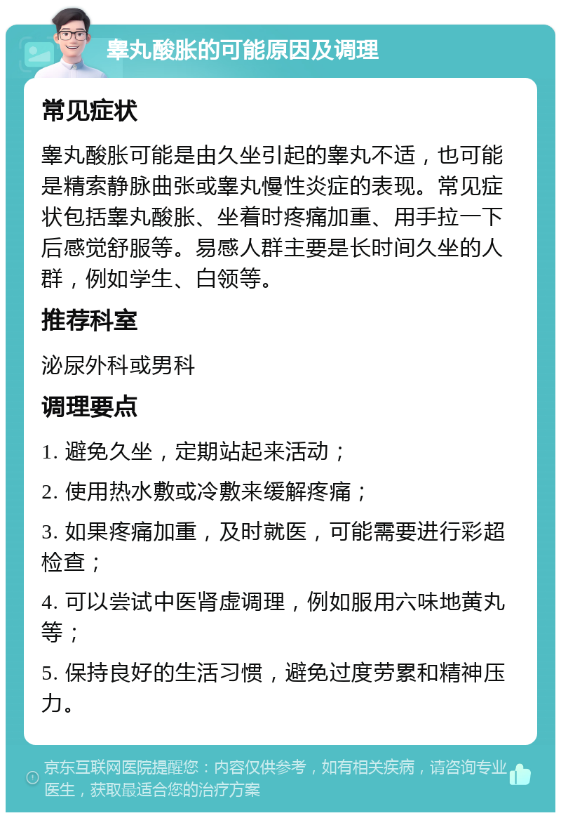 睾丸酸胀的可能原因及调理 常见症状 睾丸酸胀可能是由久坐引起的睾丸不适，也可能是精索静脉曲张或睾丸慢性炎症的表现。常见症状包括睾丸酸胀、坐着时疼痛加重、用手拉一下后感觉舒服等。易感人群主要是长时间久坐的人群，例如学生、白领等。 推荐科室 泌尿外科或男科 调理要点 1. 避免久坐，定期站起来活动； 2. 使用热水敷或冷敷来缓解疼痛； 3. 如果疼痛加重，及时就医，可能需要进行彩超检查； 4. 可以尝试中医肾虚调理，例如服用六味地黄丸等； 5. 保持良好的生活习惯，避免过度劳累和精神压力。