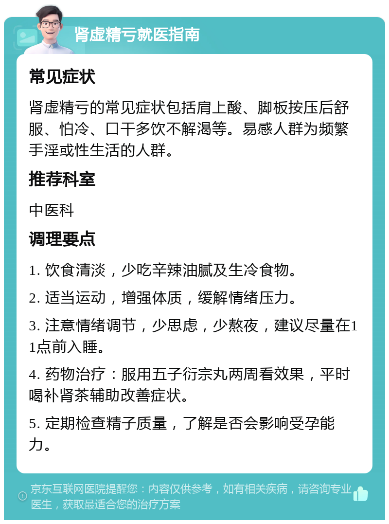 肾虚精亏就医指南 常见症状 肾虚精亏的常见症状包括肩上酸、脚板按压后舒服、怕冷、口干多饮不解渴等。易感人群为频繁手淫或性生活的人群。 推荐科室 中医科 调理要点 1. 饮食清淡，少吃辛辣油腻及生冷食物。 2. 适当运动，增强体质，缓解情绪压力。 3. 注意情绪调节，少思虑，少熬夜，建议尽量在11点前入睡。 4. 药物治疗：服用五子衍宗丸两周看效果，平时喝补肾茶辅助改善症状。 5. 定期检查精子质量，了解是否会影响受孕能力。