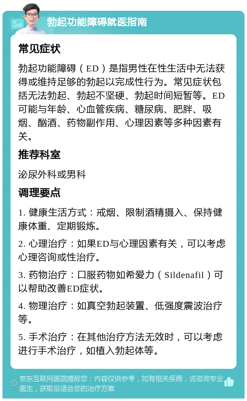 勃起功能障碍就医指南 常见症状 勃起功能障碍（ED）是指男性在性生活中无法获得或维持足够的勃起以完成性行为。常见症状包括无法勃起、勃起不坚硬、勃起时间短暂等。ED可能与年龄、心血管疾病、糖尿病、肥胖、吸烟、酗酒、药物副作用、心理因素等多种因素有关。 推荐科室 泌尿外科或男科 调理要点 1. 健康生活方式：戒烟、限制酒精摄入、保持健康体重、定期锻炼。 2. 心理治疗：如果ED与心理因素有关，可以考虑心理咨询或性治疗。 3. 药物治疗：口服药物如希爱力（Sildenafil）可以帮助改善ED症状。 4. 物理治疗：如真空勃起装置、低强度震波治疗等。 5. 手术治疗：在其他治疗方法无效时，可以考虑进行手术治疗，如植入勃起体等。