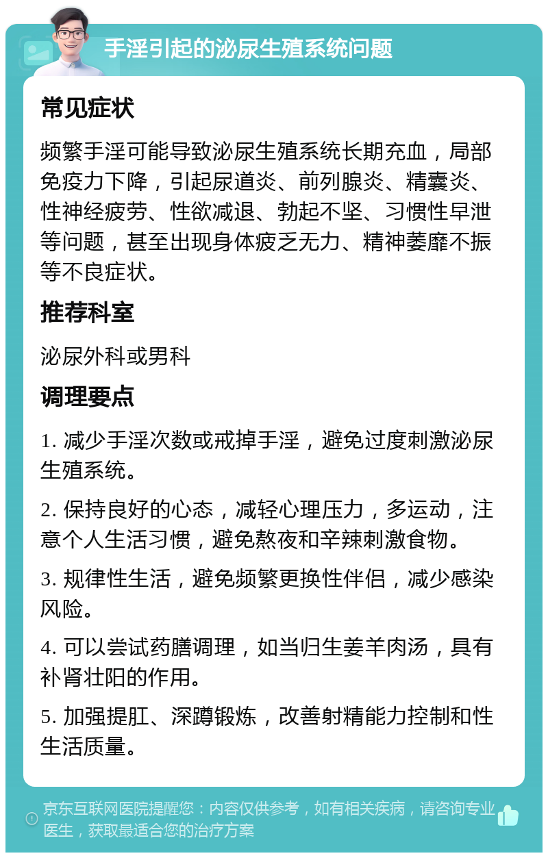 手淫引起的泌尿生殖系统问题 常见症状 频繁手淫可能导致泌尿生殖系统长期充血，局部免疫力下降，引起尿道炎、前列腺炎、精囊炎、性神经疲劳、性欲减退、勃起不坚、习惯性早泄等问题，甚至出现身体疲乏无力、精神萎靡不振等不良症状。 推荐科室 泌尿外科或男科 调理要点 1. 减少手淫次数或戒掉手淫，避免过度刺激泌尿生殖系统。 2. 保持良好的心态，减轻心理压力，多运动，注意个人生活习惯，避免熬夜和辛辣刺激食物。 3. 规律性生活，避免频繁更换性伴侣，减少感染风险。 4. 可以尝试药膳调理，如当归生姜羊肉汤，具有补肾壮阳的作用。 5. 加强提肛、深蹲锻炼，改善射精能力控制和性生活质量。