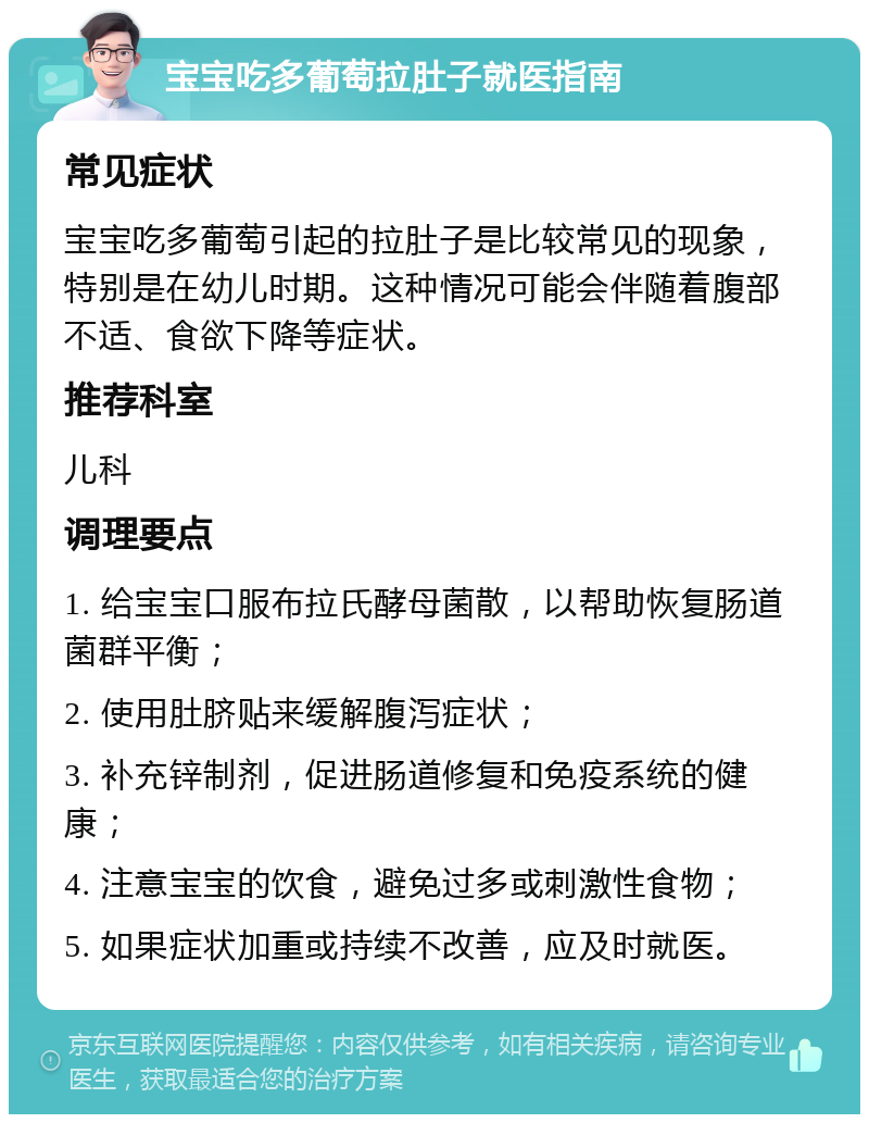 宝宝吃多葡萄拉肚子就医指南 常见症状 宝宝吃多葡萄引起的拉肚子是比较常见的现象，特别是在幼儿时期。这种情况可能会伴随着腹部不适、食欲下降等症状。 推荐科室 儿科 调理要点 1. 给宝宝口服布拉氏酵母菌散，以帮助恢复肠道菌群平衡； 2. 使用肚脐贴来缓解腹泻症状； 3. 补充锌制剂，促进肠道修复和免疫系统的健康； 4. 注意宝宝的饮食，避免过多或刺激性食物； 5. 如果症状加重或持续不改善，应及时就医。