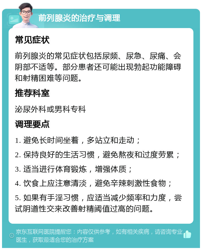 前列腺炎的治疗与调理 常见症状 前列腺炎的常见症状包括尿频、尿急、尿痛、会阴部不适等。部分患者还可能出现勃起功能障碍和射精困难等问题。 推荐科室 泌尿外科或男科专科 调理要点 1. 避免长时间坐着，多站立和走动； 2. 保持良好的生活习惯，避免熬夜和过度劳累； 3. 适当进行体育锻炼，增强体质； 4. 饮食上应注意清淡，避免辛辣刺激性食物； 5. 如果有手淫习惯，应适当减少频率和力度，尝试阴道性交来改善射精阈值过高的问题。