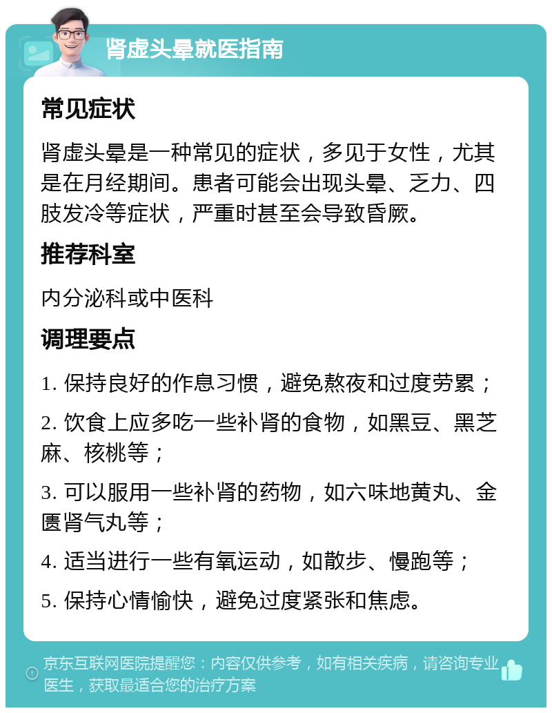 肾虚头晕就医指南 常见症状 肾虚头晕是一种常见的症状，多见于女性，尤其是在月经期间。患者可能会出现头晕、乏力、四肢发冷等症状，严重时甚至会导致昏厥。 推荐科室 内分泌科或中医科 调理要点 1. 保持良好的作息习惯，避免熬夜和过度劳累； 2. 饮食上应多吃一些补肾的食物，如黑豆、黑芝麻、核桃等； 3. 可以服用一些补肾的药物，如六味地黄丸、金匮肾气丸等； 4. 适当进行一些有氧运动，如散步、慢跑等； 5. 保持心情愉快，避免过度紧张和焦虑。