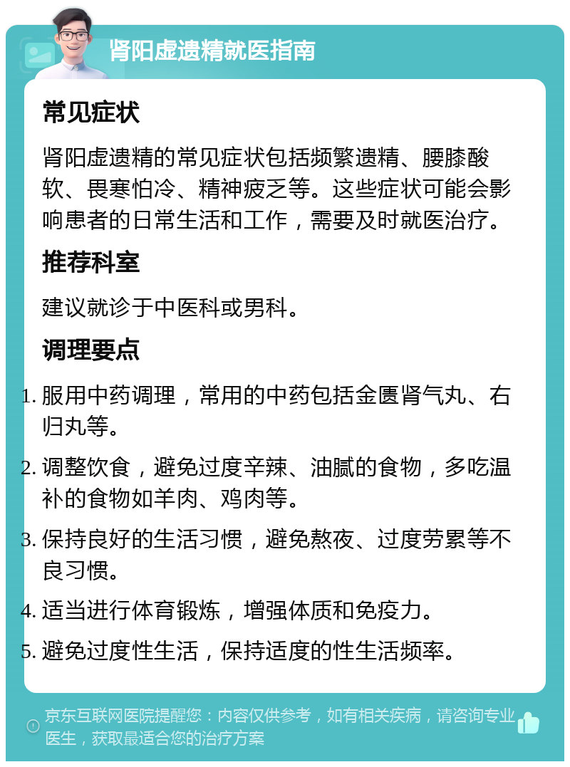 肾阳虚遗精就医指南 常见症状 肾阳虚遗精的常见症状包括频繁遗精、腰膝酸软、畏寒怕冷、精神疲乏等。这些症状可能会影响患者的日常生活和工作，需要及时就医治疗。 推荐科室 建议就诊于中医科或男科。 调理要点 服用中药调理，常用的中药包括金匮肾气丸、右归丸等。 调整饮食，避免过度辛辣、油腻的食物，多吃温补的食物如羊肉、鸡肉等。 保持良好的生活习惯，避免熬夜、过度劳累等不良习惯。 适当进行体育锻炼，增强体质和免疫力。 避免过度性生活，保持适度的性生活频率。