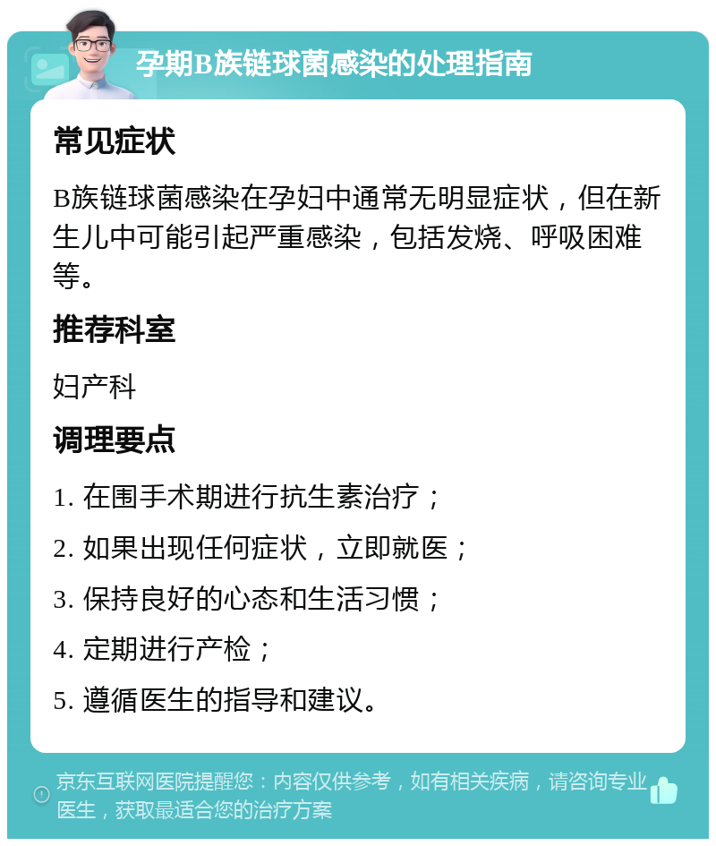 孕期B族链球菌感染的处理指南 常见症状 B族链球菌感染在孕妇中通常无明显症状，但在新生儿中可能引起严重感染，包括发烧、呼吸困难等。 推荐科室 妇产科 调理要点 1. 在围手术期进行抗生素治疗； 2. 如果出现任何症状，立即就医； 3. 保持良好的心态和生活习惯； 4. 定期进行产检； 5. 遵循医生的指导和建议。