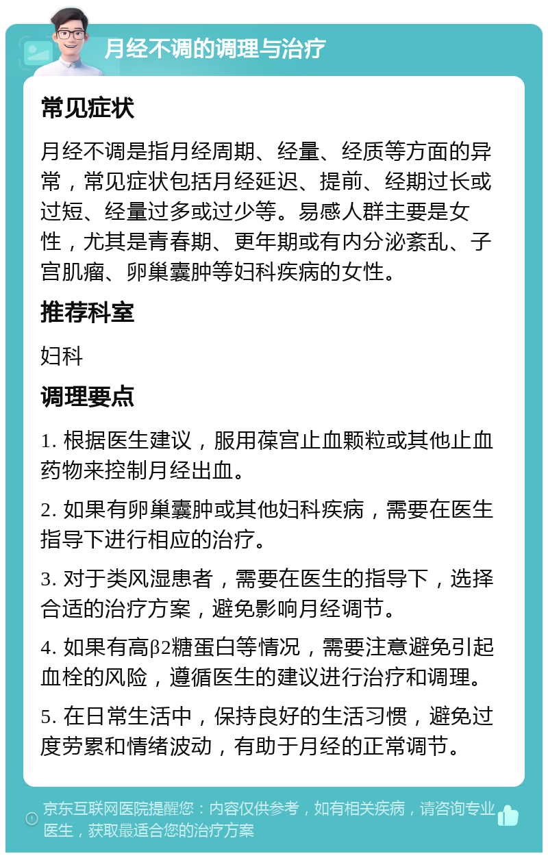 月经不调的调理与治疗 常见症状 月经不调是指月经周期、经量、经质等方面的异常，常见症状包括月经延迟、提前、经期过长或过短、经量过多或过少等。易感人群主要是女性，尤其是青春期、更年期或有内分泌紊乱、子宫肌瘤、卵巢囊肿等妇科疾病的女性。 推荐科室 妇科 调理要点 1. 根据医生建议，服用葆宫止血颗粒或其他止血药物来控制月经出血。 2. 如果有卵巢囊肿或其他妇科疾病，需要在医生指导下进行相应的治疗。 3. 对于类风湿患者，需要在医生的指导下，选择合适的治疗方案，避免影响月经调节。 4. 如果有高β2糖蛋白等情况，需要注意避免引起血栓的风险，遵循医生的建议进行治疗和调理。 5. 在日常生活中，保持良好的生活习惯，避免过度劳累和情绪波动，有助于月经的正常调节。