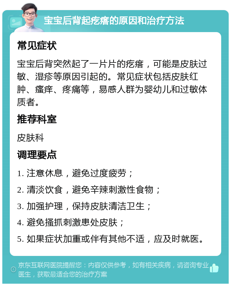 宝宝后背起疙瘩的原因和治疗方法 常见症状 宝宝后背突然起了一片片的疙瘩，可能是皮肤过敏、湿疹等原因引起的。常见症状包括皮肤红肿、瘙痒、疼痛等，易感人群为婴幼儿和过敏体质者。 推荐科室 皮肤科 调理要点 1. 注意休息，避免过度疲劳； 2. 清淡饮食，避免辛辣刺激性食物； 3. 加强护理，保持皮肤清洁卫生； 4. 避免搔抓刺激患处皮肤； 5. 如果症状加重或伴有其他不适，应及时就医。