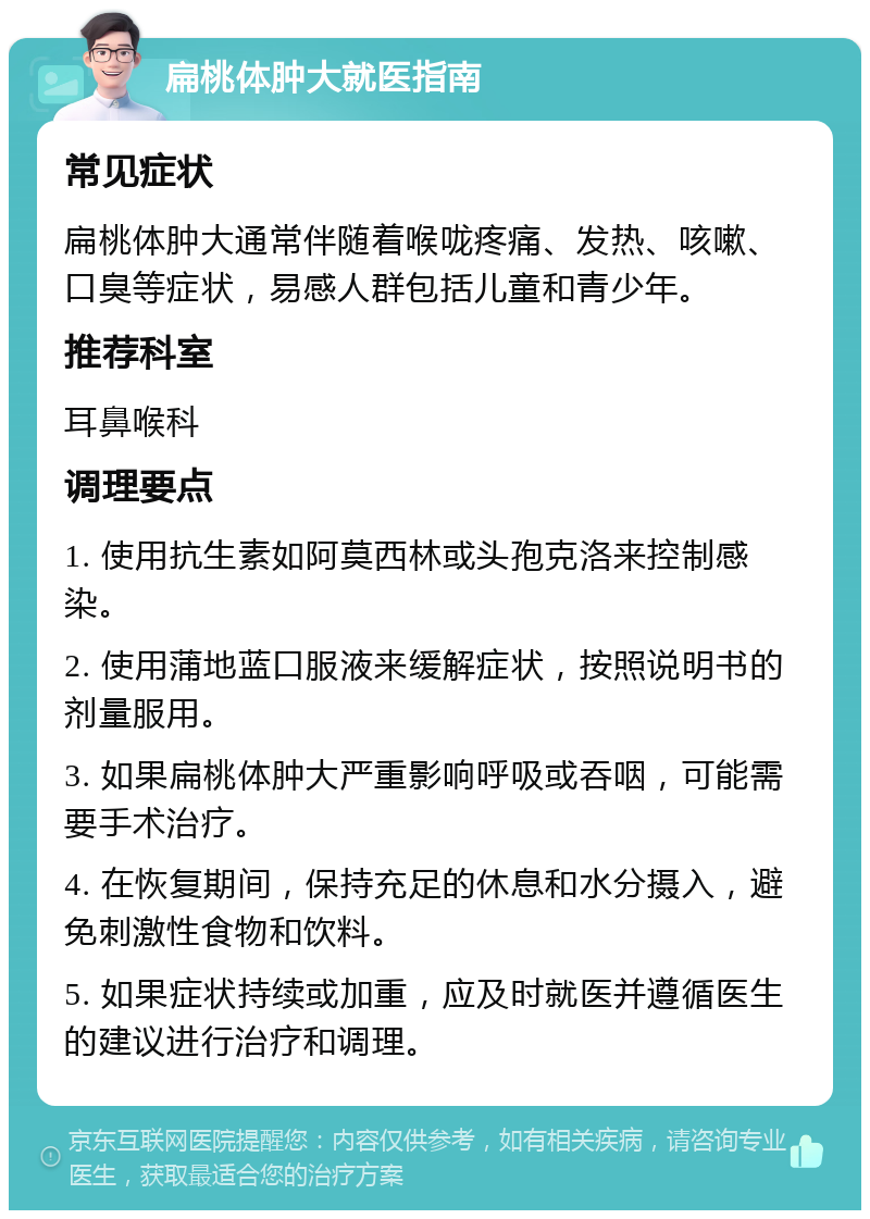 扁桃体肿大就医指南 常见症状 扁桃体肿大通常伴随着喉咙疼痛、发热、咳嗽、口臭等症状，易感人群包括儿童和青少年。 推荐科室 耳鼻喉科 调理要点 1. 使用抗生素如阿莫西林或头孢克洛来控制感染。 2. 使用蒲地蓝口服液来缓解症状，按照说明书的剂量服用。 3. 如果扁桃体肿大严重影响呼吸或吞咽，可能需要手术治疗。 4. 在恢复期间，保持充足的休息和水分摄入，避免刺激性食物和饮料。 5. 如果症状持续或加重，应及时就医并遵循医生的建议进行治疗和调理。