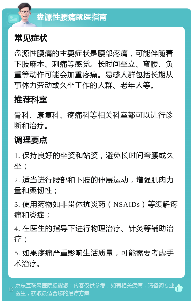 盘源性腰痛就医指南 常见症状 盘源性腰痛的主要症状是腰部疼痛，可能伴随着下肢麻木、刺痛等感觉。长时间坐立、弯腰、负重等动作可能会加重疼痛。易感人群包括长期从事体力劳动或久坐工作的人群、老年人等。 推荐科室 骨科、康复科、疼痛科等相关科室都可以进行诊断和治疗。 调理要点 1. 保持良好的坐姿和站姿，避免长时间弯腰或久坐； 2. 适当进行腰部和下肢的伸展运动，增强肌肉力量和柔韧性； 3. 使用药物如非甾体抗炎药（NSAIDs）等缓解疼痛和炎症； 4. 在医生的指导下进行物理治疗、针灸等辅助治疗； 5. 如果疼痛严重影响生活质量，可能需要考虑手术治疗。