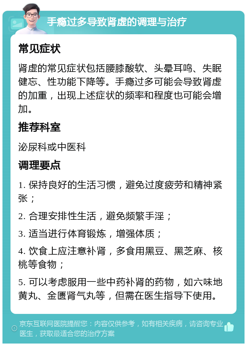 手瘾过多导致肾虚的调理与治疗 常见症状 肾虚的常见症状包括腰膝酸软、头晕耳鸣、失眠健忘、性功能下降等。手瘾过多可能会导致肾虚的加重，出现上述症状的频率和程度也可能会增加。 推荐科室 泌尿科或中医科 调理要点 1. 保持良好的生活习惯，避免过度疲劳和精神紧张； 2. 合理安排性生活，避免频繁手淫； 3. 适当进行体育锻炼，增强体质； 4. 饮食上应注意补肾，多食用黑豆、黑芝麻、核桃等食物； 5. 可以考虑服用一些中药补肾的药物，如六味地黄丸、金匮肾气丸等，但需在医生指导下使用。