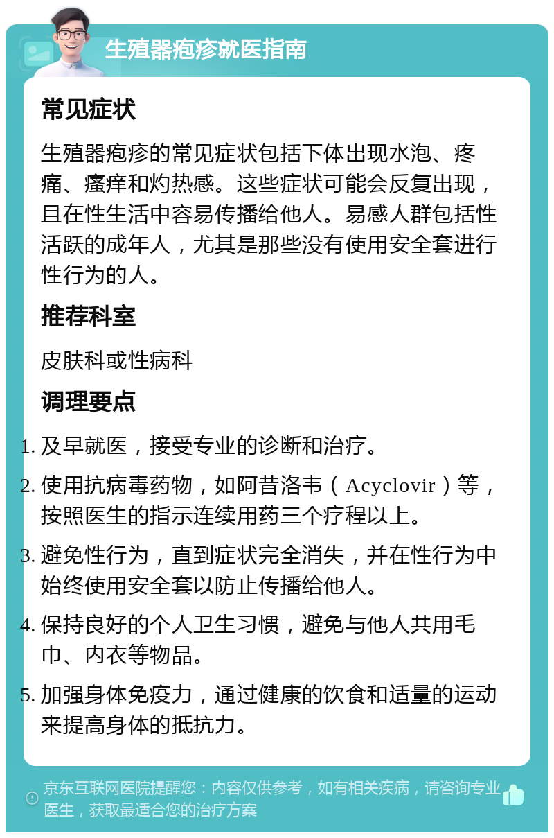 生殖器疱疹就医指南 常见症状 生殖器疱疹的常见症状包括下体出现水泡、疼痛、瘙痒和灼热感。这些症状可能会反复出现，且在性生活中容易传播给他人。易感人群包括性活跃的成年人，尤其是那些没有使用安全套进行性行为的人。 推荐科室 皮肤科或性病科 调理要点 及早就医，接受专业的诊断和治疗。 使用抗病毒药物，如阿昔洛韦（Acyclovir）等，按照医生的指示连续用药三个疗程以上。 避免性行为，直到症状完全消失，并在性行为中始终使用安全套以防止传播给他人。 保持良好的个人卫生习惯，避免与他人共用毛巾、内衣等物品。 加强身体免疫力，通过健康的饮食和适量的运动来提高身体的抵抗力。