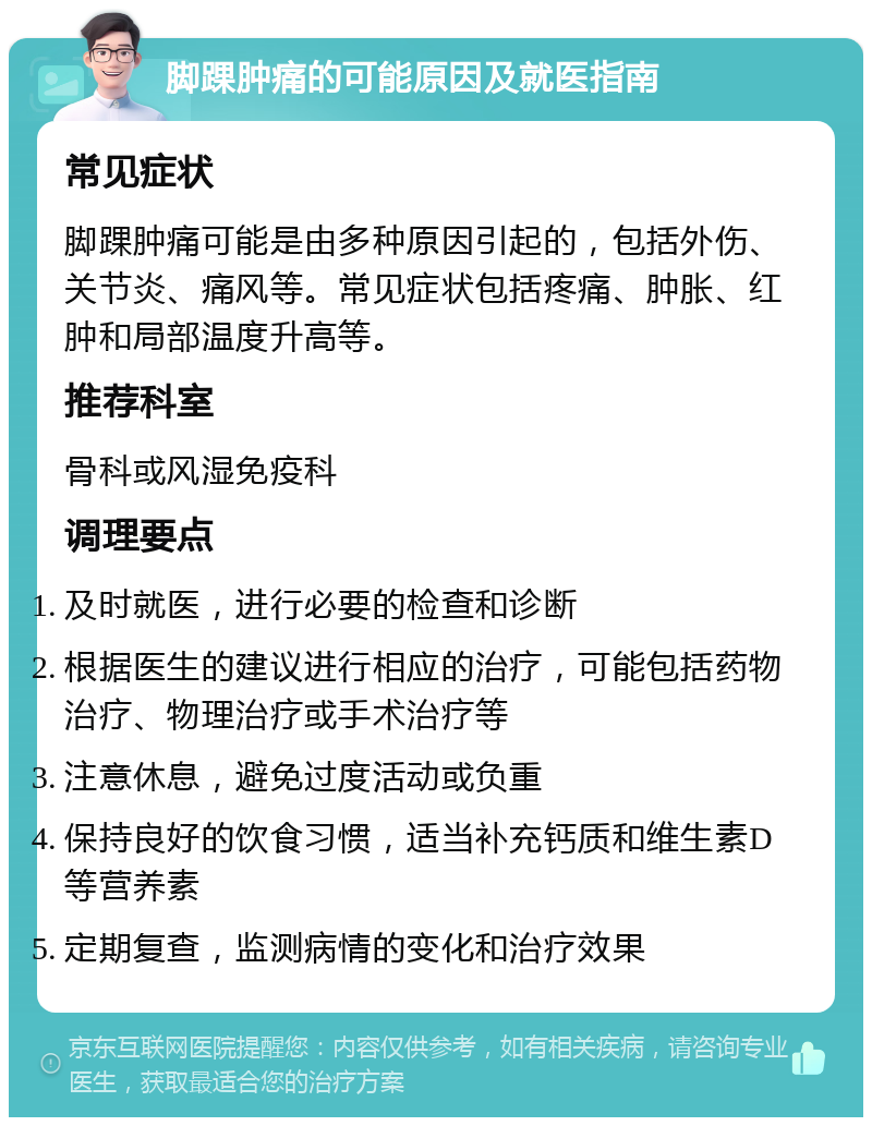 脚踝肿痛的可能原因及就医指南 常见症状 脚踝肿痛可能是由多种原因引起的，包括外伤、关节炎、痛风等。常见症状包括疼痛、肿胀、红肿和局部温度升高等。 推荐科室 骨科或风湿免疫科 调理要点 及时就医，进行必要的检查和诊断 根据医生的建议进行相应的治疗，可能包括药物治疗、物理治疗或手术治疗等 注意休息，避免过度活动或负重 保持良好的饮食习惯，适当补充钙质和维生素D等营养素 定期复查，监测病情的变化和治疗效果