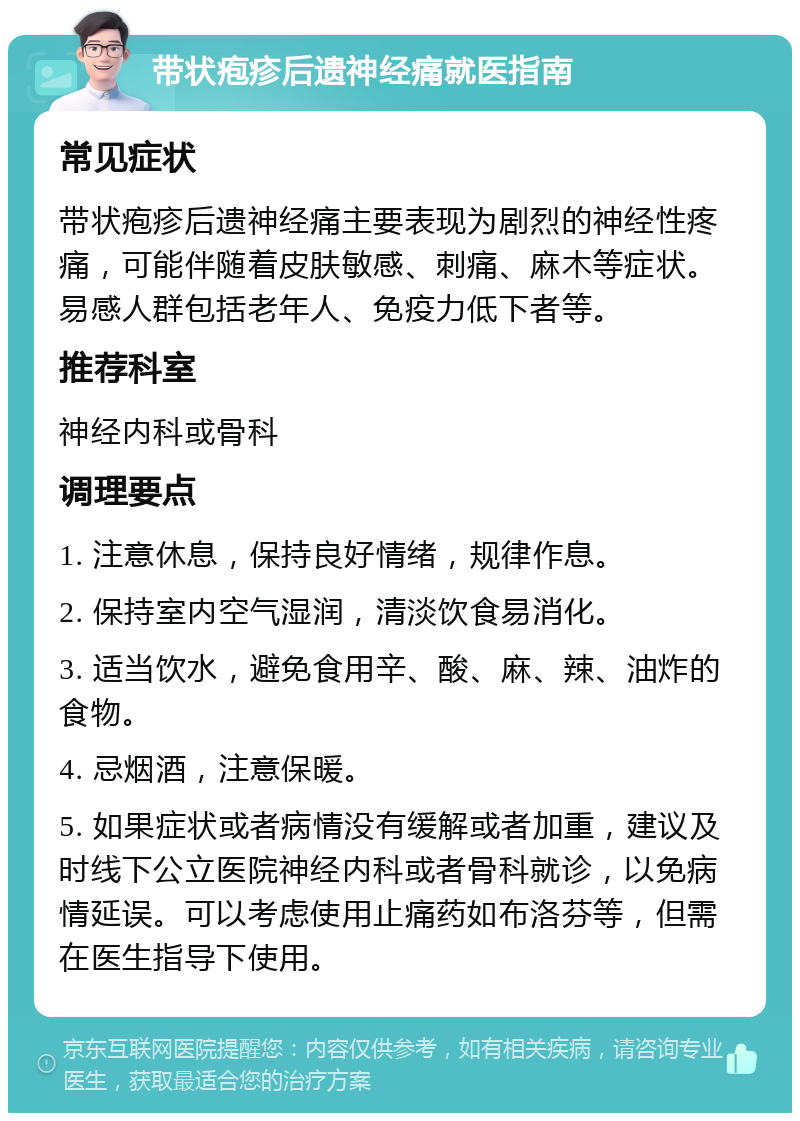 带状疱疹后遗神经痛就医指南 常见症状 带状疱疹后遗神经痛主要表现为剧烈的神经性疼痛，可能伴随着皮肤敏感、刺痛、麻木等症状。易感人群包括老年人、免疫力低下者等。 推荐科室 神经内科或骨科 调理要点 1. 注意休息，保持良好情绪，规律作息。 2. 保持室内空气湿润，清淡饮食易消化。 3. 适当饮水，避免食用辛、酸、麻、辣、油炸的食物。 4. 忌烟酒，注意保暖。 5. 如果症状或者病情没有缓解或者加重，建议及时线下公立医院神经内科或者骨科就诊，以免病情延误。可以考虑使用止痛药如布洛芬等，但需在医生指导下使用。