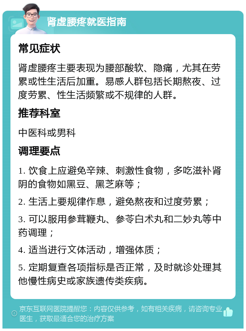 肾虚腰疼就医指南 常见症状 肾虚腰疼主要表现为腰部酸软、隐痛，尤其在劳累或性生活后加重。易感人群包括长期熬夜、过度劳累、性生活频繁或不规律的人群。 推荐科室 中医科或男科 调理要点 1. 饮食上应避免辛辣、刺激性食物，多吃滋补肾阴的食物如黑豆、黑芝麻等； 2. 生活上要规律作息，避免熬夜和过度劳累； 3. 可以服用参茸鞭丸、参苓白术丸和二妙丸等中药调理； 4. 适当进行文体活动，增强体质； 5. 定期复查各项指标是否正常，及时就诊处理其他慢性病史或家族遗传类疾病。