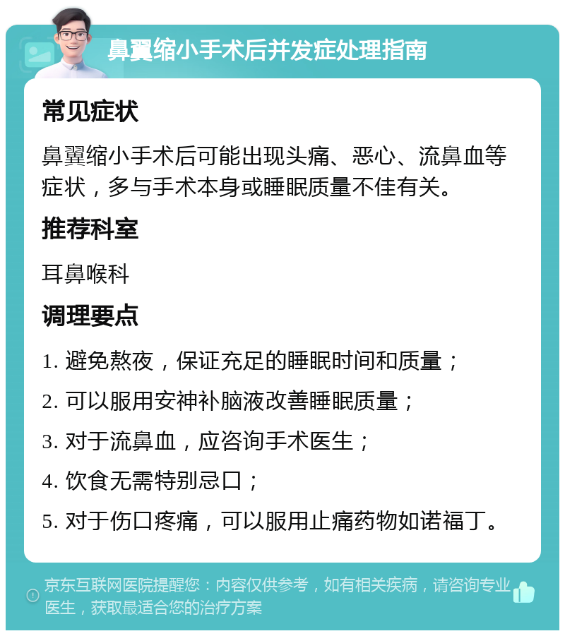 鼻翼缩小手术后并发症处理指南 常见症状 鼻翼缩小手术后可能出现头痛、恶心、流鼻血等症状，多与手术本身或睡眠质量不佳有关。 推荐科室 耳鼻喉科 调理要点 1. 避免熬夜，保证充足的睡眠时间和质量； 2. 可以服用安神补脑液改善睡眠质量； 3. 对于流鼻血，应咨询手术医生； 4. 饮食无需特别忌口； 5. 对于伤口疼痛，可以服用止痛药物如诺福丁。