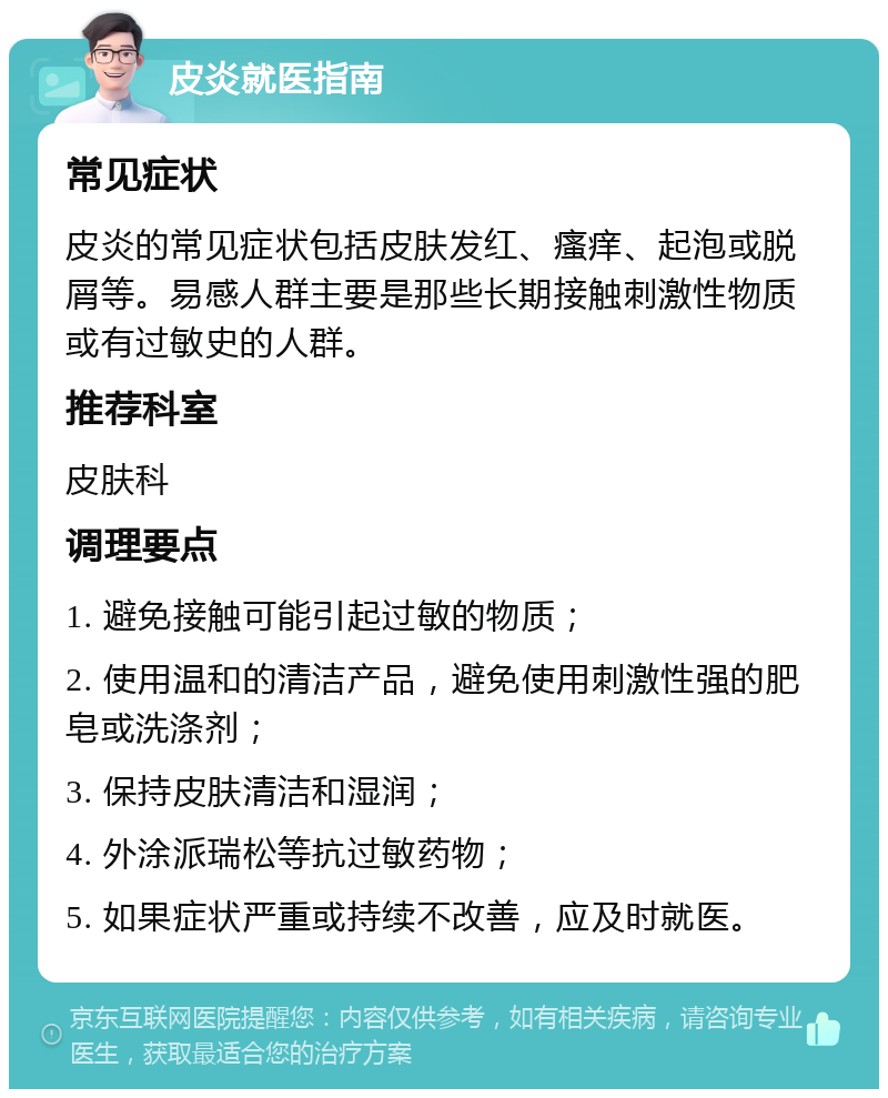 皮炎就医指南 常见症状 皮炎的常见症状包括皮肤发红、瘙痒、起泡或脱屑等。易感人群主要是那些长期接触刺激性物质或有过敏史的人群。 推荐科室 皮肤科 调理要点 1. 避免接触可能引起过敏的物质； 2. 使用温和的清洁产品，避免使用刺激性强的肥皂或洗涤剂； 3. 保持皮肤清洁和湿润； 4. 外涂派瑞松等抗过敏药物； 5. 如果症状严重或持续不改善，应及时就医。