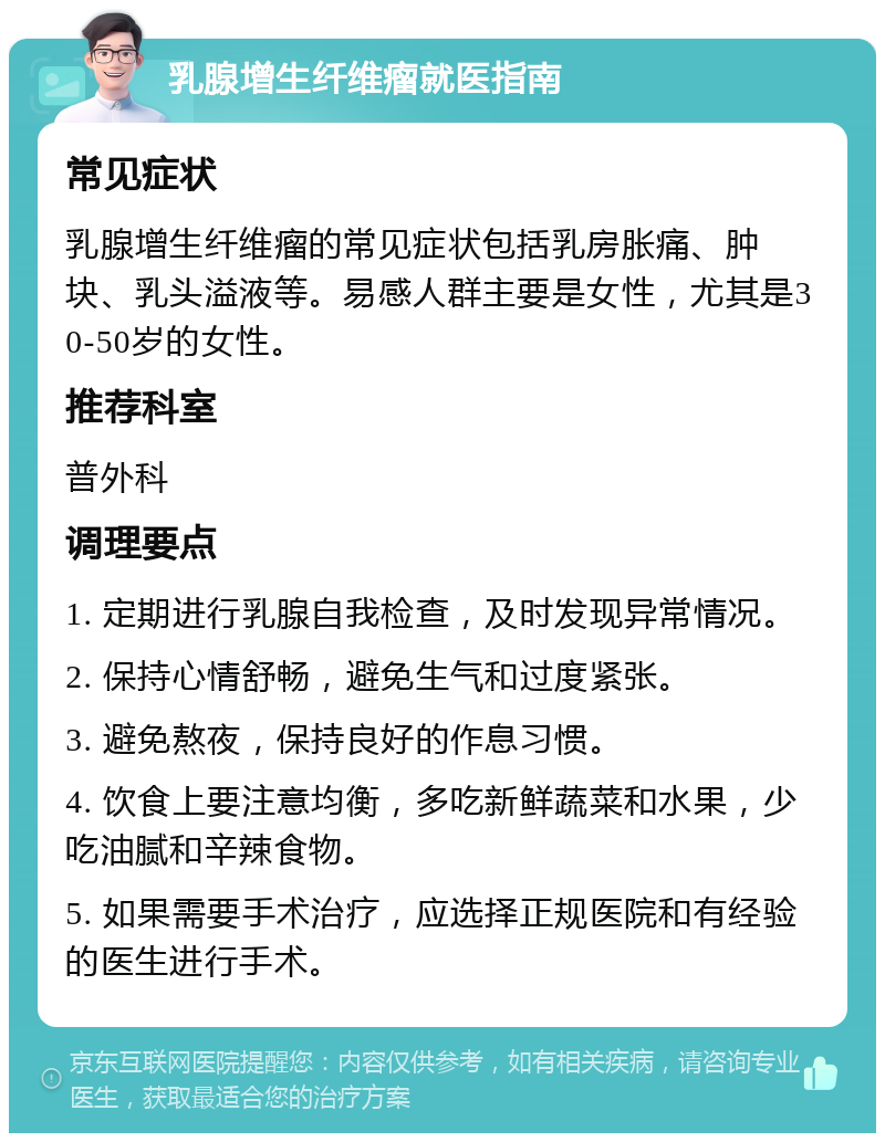 乳腺增生纤维瘤就医指南 常见症状 乳腺增生纤维瘤的常见症状包括乳房胀痛、肿块、乳头溢液等。易感人群主要是女性，尤其是30-50岁的女性。 推荐科室 普外科 调理要点 1. 定期进行乳腺自我检查，及时发现异常情况。 2. 保持心情舒畅，避免生气和过度紧张。 3. 避免熬夜，保持良好的作息习惯。 4. 饮食上要注意均衡，多吃新鲜蔬菜和水果，少吃油腻和辛辣食物。 5. 如果需要手术治疗，应选择正规医院和有经验的医生进行手术。