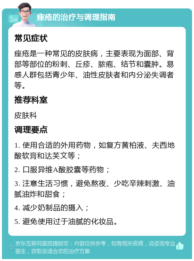 痤疮的治疗与调理指南 常见症状 痤疮是一种常见的皮肤病，主要表现为面部、背部等部位的粉刺、丘疹、脓疱、结节和囊肿。易感人群包括青少年、油性皮肤者和内分泌失调者等。 推荐科室 皮肤科 调理要点 1. 使用合适的外用药物，如复方黄柏液、夫西地酸软膏和达芙文等； 2. 口服异维A酸胶囊等药物； 3. 注意生活习惯，避免熬夜、少吃辛辣刺激、油腻油炸和甜食； 4. 减少奶制品的摄入； 5. 避免使用过于油腻的化妆品。