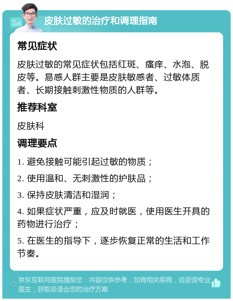 皮肤过敏的治疗和调理指南 常见症状 皮肤过敏的常见症状包括红斑、瘙痒、水泡、脱皮等。易感人群主要是皮肤敏感者、过敏体质者、长期接触刺激性物质的人群等。 推荐科室 皮肤科 调理要点 1. 避免接触可能引起过敏的物质； 2. 使用温和、无刺激性的护肤品； 3. 保持皮肤清洁和湿润； 4. 如果症状严重，应及时就医，使用医生开具的药物进行治疗； 5. 在医生的指导下，逐步恢复正常的生活和工作节奏。