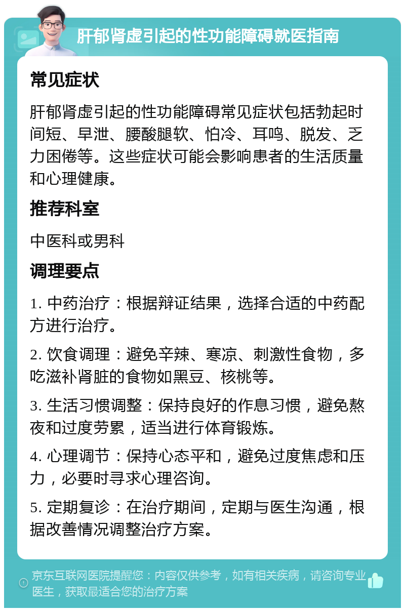 肝郁肾虚引起的性功能障碍就医指南 常见症状 肝郁肾虚引起的性功能障碍常见症状包括勃起时间短、早泄、腰酸腿软、怕冷、耳鸣、脱发、乏力困倦等。这些症状可能会影响患者的生活质量和心理健康。 推荐科室 中医科或男科 调理要点 1. 中药治疗：根据辩证结果，选择合适的中药配方进行治疗。 2. 饮食调理：避免辛辣、寒凉、刺激性食物，多吃滋补肾脏的食物如黑豆、核桃等。 3. 生活习惯调整：保持良好的作息习惯，避免熬夜和过度劳累，适当进行体育锻炼。 4. 心理调节：保持心态平和，避免过度焦虑和压力，必要时寻求心理咨询。 5. 定期复诊：在治疗期间，定期与医生沟通，根据改善情况调整治疗方案。