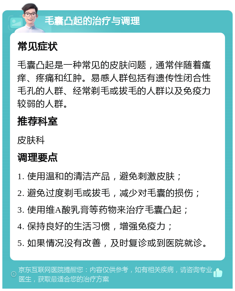 毛囊凸起的治疗与调理 常见症状 毛囊凸起是一种常见的皮肤问题，通常伴随着瘙痒、疼痛和红肿。易感人群包括有遗传性闭合性毛孔的人群、经常剃毛或拔毛的人群以及免疫力较弱的人群。 推荐科室 皮肤科 调理要点 1. 使用温和的清洁产品，避免刺激皮肤； 2. 避免过度剃毛或拔毛，减少对毛囊的损伤； 3. 使用维A酸乳膏等药物来治疗毛囊凸起； 4. 保持良好的生活习惯，增强免疫力； 5. 如果情况没有改善，及时复诊或到医院就诊。