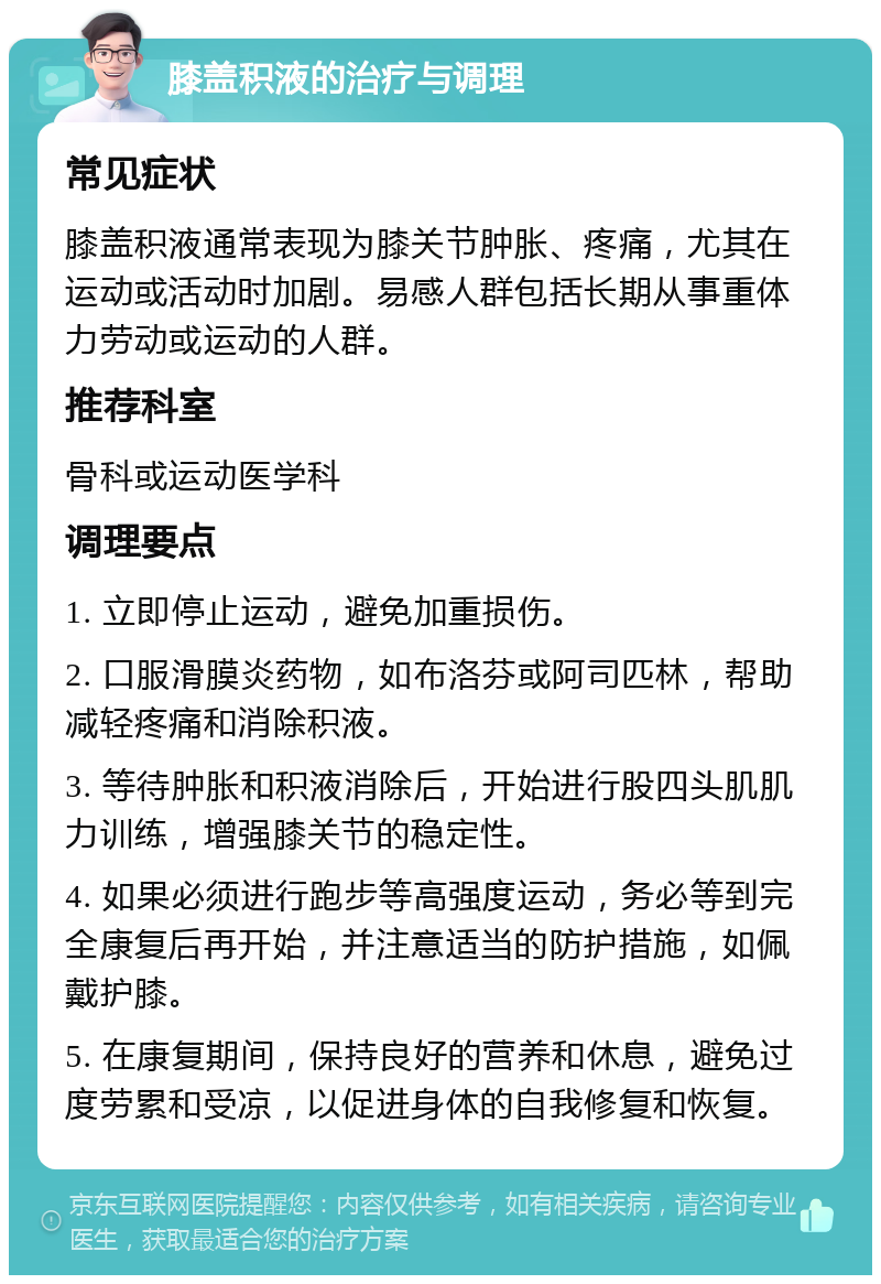 膝盖积液的治疗与调理 常见症状 膝盖积液通常表现为膝关节肿胀、疼痛，尤其在运动或活动时加剧。易感人群包括长期从事重体力劳动或运动的人群。 推荐科室 骨科或运动医学科 调理要点 1. 立即停止运动，避免加重损伤。 2. 口服滑膜炎药物，如布洛芬或阿司匹林，帮助减轻疼痛和消除积液。 3. 等待肿胀和积液消除后，开始进行股四头肌肌力训练，增强膝关节的稳定性。 4. 如果必须进行跑步等高强度运动，务必等到完全康复后再开始，并注意适当的防护措施，如佩戴护膝。 5. 在康复期间，保持良好的营养和休息，避免过度劳累和受凉，以促进身体的自我修复和恢复。