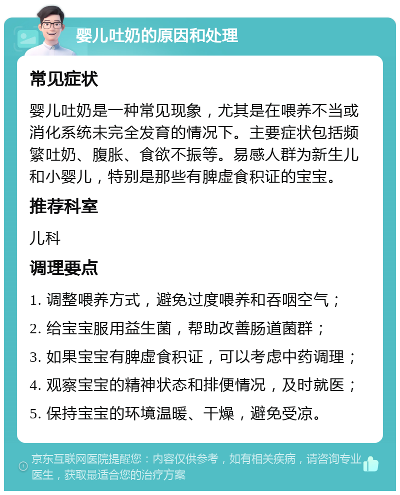 婴儿吐奶的原因和处理 常见症状 婴儿吐奶是一种常见现象，尤其是在喂养不当或消化系统未完全发育的情况下。主要症状包括频繁吐奶、腹胀、食欲不振等。易感人群为新生儿和小婴儿，特别是那些有脾虚食积证的宝宝。 推荐科室 儿科 调理要点 1. 调整喂养方式，避免过度喂养和吞咽空气； 2. 给宝宝服用益生菌，帮助改善肠道菌群； 3. 如果宝宝有脾虚食积证，可以考虑中药调理； 4. 观察宝宝的精神状态和排便情况，及时就医； 5. 保持宝宝的环境温暖、干燥，避免受凉。