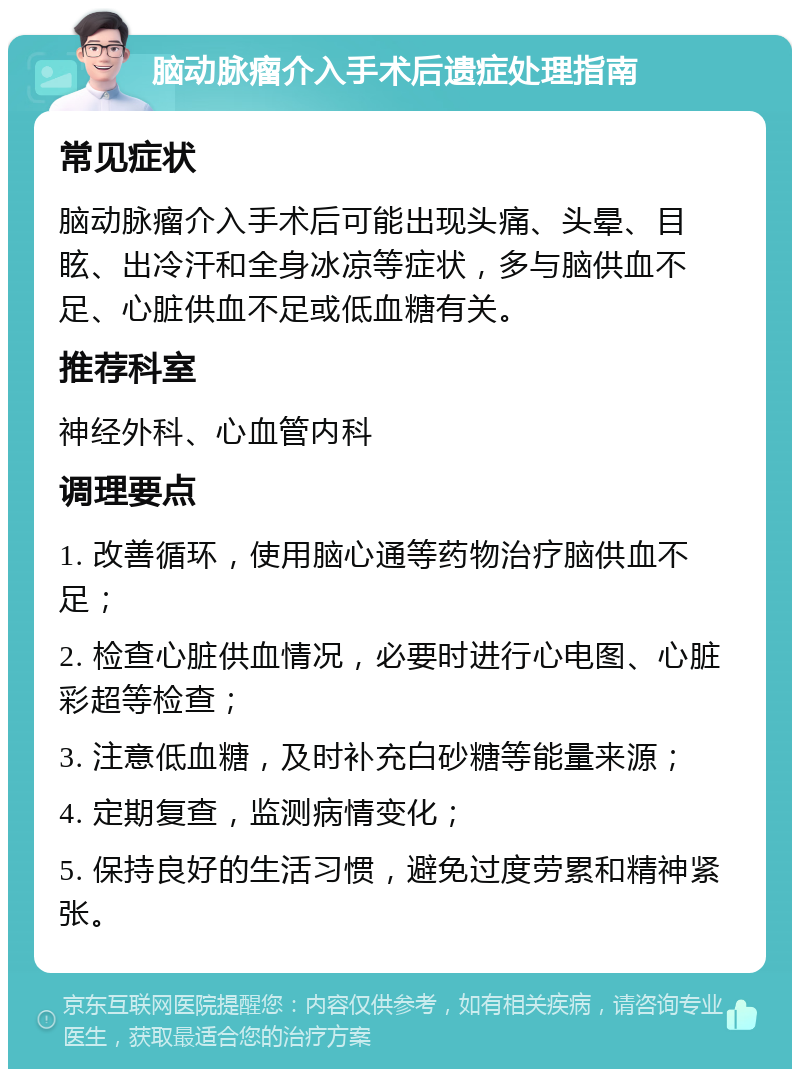 脑动脉瘤介入手术后遗症处理指南 常见症状 脑动脉瘤介入手术后可能出现头痛、头晕、目眩、出冷汗和全身冰凉等症状，多与脑供血不足、心脏供血不足或低血糖有关。 推荐科室 神经外科、心血管内科 调理要点 1. 改善循环，使用脑心通等药物治疗脑供血不足； 2. 检查心脏供血情况，必要时进行心电图、心脏彩超等检查； 3. 注意低血糖，及时补充白砂糖等能量来源； 4. 定期复查，监测病情变化； 5. 保持良好的生活习惯，避免过度劳累和精神紧张。