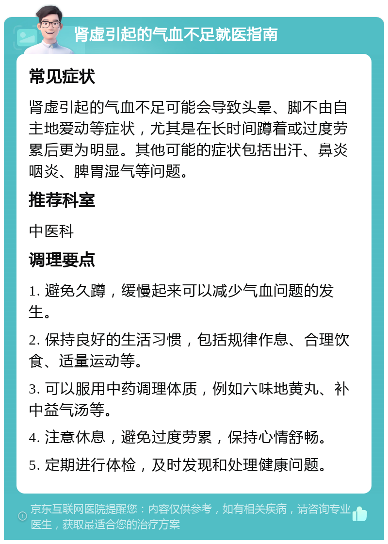 肾虚引起的气血不足就医指南 常见症状 肾虚引起的气血不足可能会导致头晕、脚不由自主地爱动等症状，尤其是在长时间蹲着或过度劳累后更为明显。其他可能的症状包括出汗、鼻炎咽炎、脾胃湿气等问题。 推荐科室 中医科 调理要点 1. 避免久蹲，缓慢起来可以减少气血问题的发生。 2. 保持良好的生活习惯，包括规律作息、合理饮食、适量运动等。 3. 可以服用中药调理体质，例如六味地黄丸、补中益气汤等。 4. 注意休息，避免过度劳累，保持心情舒畅。 5. 定期进行体检，及时发现和处理健康问题。