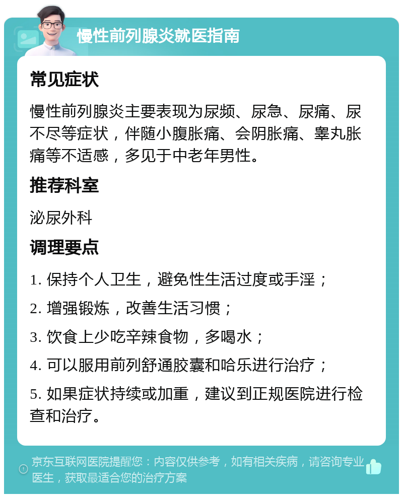 慢性前列腺炎就医指南 常见症状 慢性前列腺炎主要表现为尿频、尿急、尿痛、尿不尽等症状，伴随小腹胀痛、会阴胀痛、睾丸胀痛等不适感，多见于中老年男性。 推荐科室 泌尿外科 调理要点 1. 保持个人卫生，避免性生活过度或手淫； 2. 增强锻炼，改善生活习惯； 3. 饮食上少吃辛辣食物，多喝水； 4. 可以服用前列舒通胶囊和哈乐进行治疗； 5. 如果症状持续或加重，建议到正规医院进行检查和治疗。