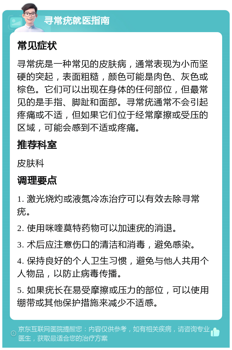 寻常疣就医指南 常见症状 寻常疣是一种常见的皮肤病，通常表现为小而坚硬的突起，表面粗糙，颜色可能是肉色、灰色或棕色。它们可以出现在身体的任何部位，但最常见的是手指、脚趾和面部。寻常疣通常不会引起疼痛或不适，但如果它们位于经常摩擦或受压的区域，可能会感到不适或疼痛。 推荐科室 皮肤科 调理要点 1. 激光烧灼或液氮冷冻治疗可以有效去除寻常疣。 2. 使用咪喹莫特药物可以加速疣的消退。 3. 术后应注意伤口的清洁和消毒，避免感染。 4. 保持良好的个人卫生习惯，避免与他人共用个人物品，以防止病毒传播。 5. 如果疣长在易受摩擦或压力的部位，可以使用绷带或其他保护措施来减少不适感。