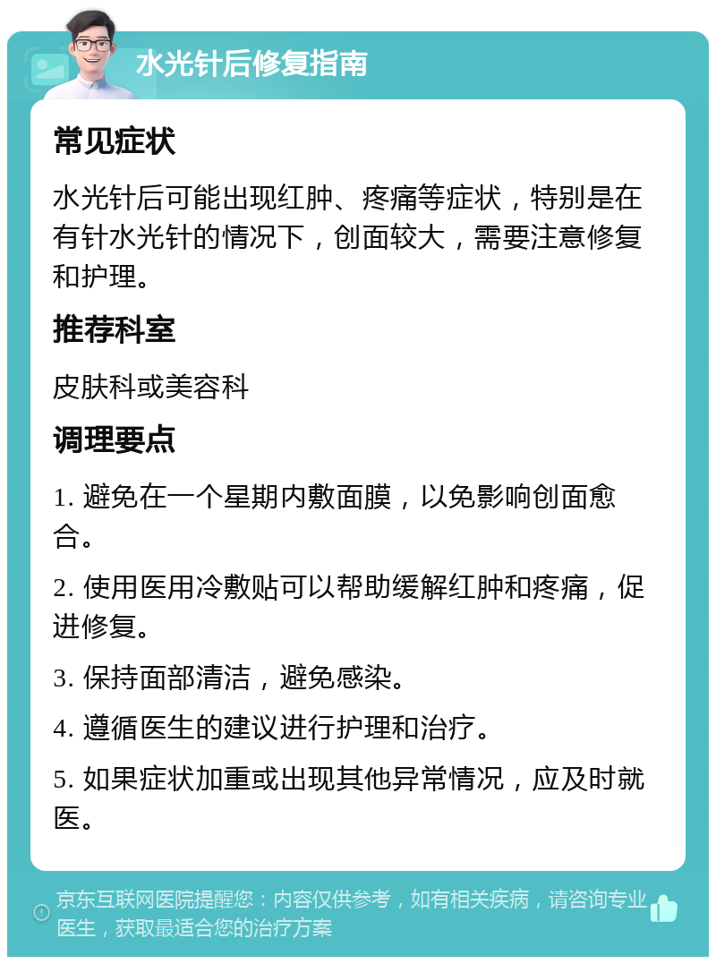 水光针后修复指南 常见症状 水光针后可能出现红肿、疼痛等症状，特别是在有针水光针的情况下，创面较大，需要注意修复和护理。 推荐科室 皮肤科或美容科 调理要点 1. 避免在一个星期内敷面膜，以免影响创面愈合。 2. 使用医用冷敷贴可以帮助缓解红肿和疼痛，促进修复。 3. 保持面部清洁，避免感染。 4. 遵循医生的建议进行护理和治疗。 5. 如果症状加重或出现其他异常情况，应及时就医。