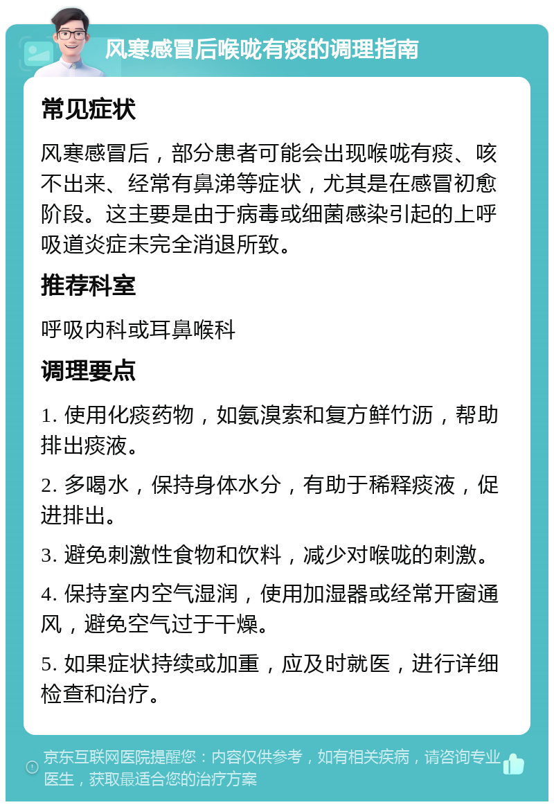 风寒感冒后喉咙有痰的调理指南 常见症状 风寒感冒后，部分患者可能会出现喉咙有痰、咳不出来、经常有鼻涕等症状，尤其是在感冒初愈阶段。这主要是由于病毒或细菌感染引起的上呼吸道炎症未完全消退所致。 推荐科室 呼吸内科或耳鼻喉科 调理要点 1. 使用化痰药物，如氨溴索和复方鲜竹沥，帮助排出痰液。 2. 多喝水，保持身体水分，有助于稀释痰液，促进排出。 3. 避免刺激性食物和饮料，减少对喉咙的刺激。 4. 保持室内空气湿润，使用加湿器或经常开窗通风，避免空气过于干燥。 5. 如果症状持续或加重，应及时就医，进行详细检查和治疗。