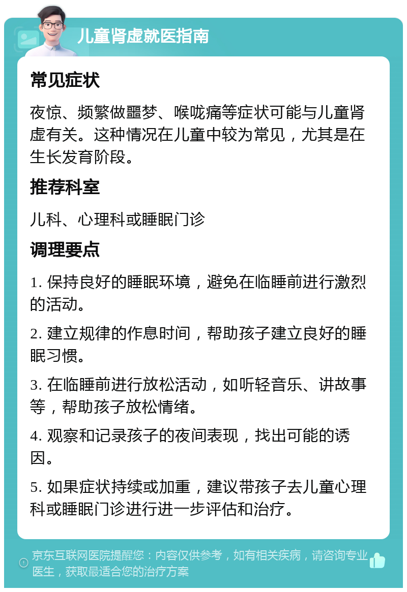 儿童肾虚就医指南 常见症状 夜惊、频繁做噩梦、喉咙痛等症状可能与儿童肾虚有关。这种情况在儿童中较为常见，尤其是在生长发育阶段。 推荐科室 儿科、心理科或睡眠门诊 调理要点 1. 保持良好的睡眠环境，避免在临睡前进行激烈的活动。 2. 建立规律的作息时间，帮助孩子建立良好的睡眠习惯。 3. 在临睡前进行放松活动，如听轻音乐、讲故事等，帮助孩子放松情绪。 4. 观察和记录孩子的夜间表现，找出可能的诱因。 5. 如果症状持续或加重，建议带孩子去儿童心理科或睡眠门诊进行进一步评估和治疗。