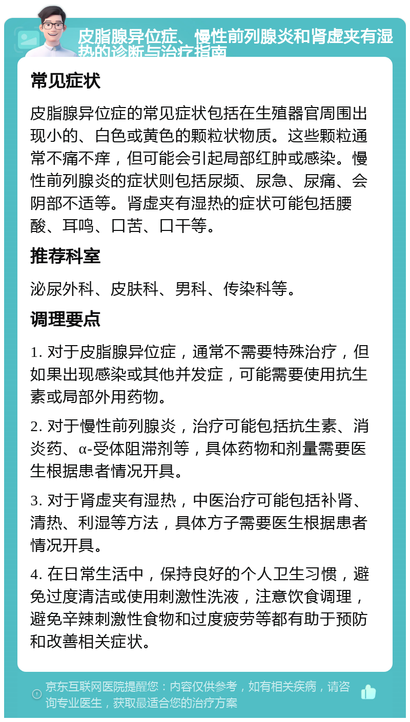 皮脂腺异位症、慢性前列腺炎和肾虚夹有湿热的诊断与治疗指南 常见症状 皮脂腺异位症的常见症状包括在生殖器官周围出现小的、白色或黄色的颗粒状物质。这些颗粒通常不痛不痒，但可能会引起局部红肿或感染。慢性前列腺炎的症状则包括尿频、尿急、尿痛、会阴部不适等。肾虚夹有湿热的症状可能包括腰酸、耳鸣、口苦、口干等。 推荐科室 泌尿外科、皮肤科、男科、传染科等。 调理要点 1. 对于皮脂腺异位症，通常不需要特殊治疗，但如果出现感染或其他并发症，可能需要使用抗生素或局部外用药物。 2. 对于慢性前列腺炎，治疗可能包括抗生素、消炎药、α-受体阻滞剂等，具体药物和剂量需要医生根据患者情况开具。 3. 对于肾虚夹有湿热，中医治疗可能包括补肾、清热、利湿等方法，具体方子需要医生根据患者情况开具。 4. 在日常生活中，保持良好的个人卫生习惯，避免过度清洁或使用刺激性洗液，注意饮食调理，避免辛辣刺激性食物和过度疲劳等都有助于预防和改善相关症状。