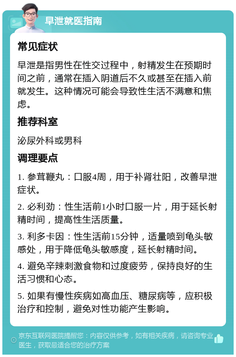 早泄就医指南 常见症状 早泄是指男性在性交过程中，射精发生在预期时间之前，通常在插入阴道后不久或甚至在插入前就发生。这种情况可能会导致性生活不满意和焦虑。 推荐科室 泌尿外科或男科 调理要点 1. 参茸鞭丸：口服4周，用于补肾壮阳，改善早泄症状。 2. 必利劲：性生活前1小时口服一片，用于延长射精时间，提高性生活质量。 3. 利多卡因：性生活前15分钟，适量喷到龟头敏感处，用于降低龟头敏感度，延长射精时间。 4. 避免辛辣刺激食物和过度疲劳，保持良好的生活习惯和心态。 5. 如果有慢性疾病如高血压、糖尿病等，应积极治疗和控制，避免对性功能产生影响。