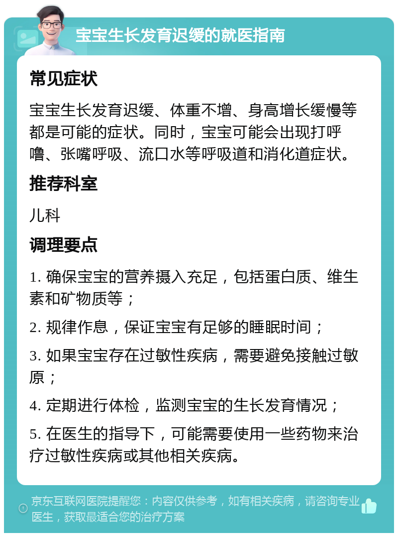 宝宝生长发育迟缓的就医指南 常见症状 宝宝生长发育迟缓、体重不增、身高增长缓慢等都是可能的症状。同时，宝宝可能会出现打呼噜、张嘴呼吸、流口水等呼吸道和消化道症状。 推荐科室 儿科 调理要点 1. 确保宝宝的营养摄入充足，包括蛋白质、维生素和矿物质等； 2. 规律作息，保证宝宝有足够的睡眠时间； 3. 如果宝宝存在过敏性疾病，需要避免接触过敏原； 4. 定期进行体检，监测宝宝的生长发育情况； 5. 在医生的指导下，可能需要使用一些药物来治疗过敏性疾病或其他相关疾病。