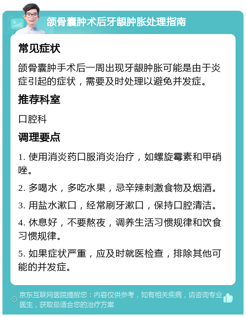 颌骨囊肿术后牙龈肿胀处理指南 常见症状 颌骨囊肿手术后一周出现牙龈肿胀可能是由于炎症引起的症状，需要及时处理以避免并发症。 推荐科室 口腔科 调理要点 1. 使用消炎药口服消炎治疗，如螺旋霉素和甲硝唑。 2. 多喝水，多吃水果，忌辛辣刺激食物及烟酒。 3. 用盐水漱口，经常刷牙漱口，保持口腔清洁。 4. 休息好，不要熬夜，调养生活习惯规律和饮食习惯规律。 5. 如果症状严重，应及时就医检查，排除其他可能的并发症。