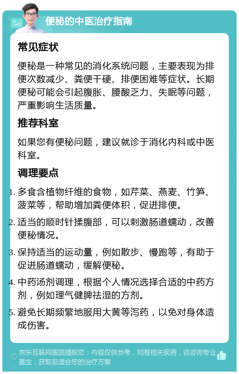 便秘的中医治疗指南 常见症状 便秘是一种常见的消化系统问题，主要表现为排便次数减少、粪便干硬、排便困难等症状。长期便秘可能会引起腹胀、腰酸乏力、失眠等问题，严重影响生活质量。 推荐科室 如果您有便秘问题，建议就诊于消化内科或中医科室。 调理要点 多食含植物纤维的食物，如芹菜、燕麦、竹笋、菠菜等，帮助增加粪便体积，促进排便。 适当的顺时针揉腹部，可以刺激肠道蠕动，改善便秘情况。 保持适当的运动量，例如散步、慢跑等，有助于促进肠道蠕动，缓解便秘。 中药汤剂调理，根据个人情况选择合适的中药方剂，例如理气健脾祛湿的方剂。 避免长期频繁地服用大黄等泻药，以免对身体造成伤害。