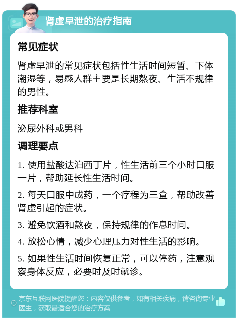 肾虚早泄的治疗指南 常见症状 肾虚早泄的常见症状包括性生活时间短暂、下体潮湿等，易感人群主要是长期熬夜、生活不规律的男性。 推荐科室 泌尿外科或男科 调理要点 1. 使用盐酸达泊西丁片，性生活前三个小时口服一片，帮助延长性生活时间。 2. 每天口服中成药，一个疗程为三盒，帮助改善肾虚引起的症状。 3. 避免饮酒和熬夜，保持规律的作息时间。 4. 放松心情，减少心理压力对性生活的影响。 5. 如果性生活时间恢复正常，可以停药，注意观察身体反应，必要时及时就诊。