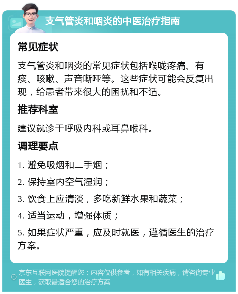 支气管炎和咽炎的中医治疗指南 常见症状 支气管炎和咽炎的常见症状包括喉咙疼痛、有痰、咳嗽、声音嘶哑等。这些症状可能会反复出现，给患者带来很大的困扰和不适。 推荐科室 建议就诊于呼吸内科或耳鼻喉科。 调理要点 1. 避免吸烟和二手烟； 2. 保持室内空气湿润； 3. 饮食上应清淡，多吃新鲜水果和蔬菜； 4. 适当运动，增强体质； 5. 如果症状严重，应及时就医，遵循医生的治疗方案。