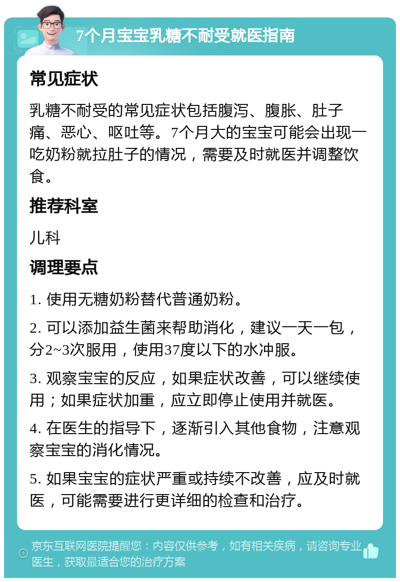 7个月宝宝乳糖不耐受就医指南 常见症状 乳糖不耐受的常见症状包括腹泻、腹胀、肚子痛、恶心、呕吐等。7个月大的宝宝可能会出现一吃奶粉就拉肚子的情况，需要及时就医并调整饮食。 推荐科室 儿科 调理要点 1. 使用无糖奶粉替代普通奶粉。 2. 可以添加益生菌来帮助消化，建议一天一包，分2~3次服用，使用37度以下的水冲服。 3. 观察宝宝的反应，如果症状改善，可以继续使用；如果症状加重，应立即停止使用并就医。 4. 在医生的指导下，逐渐引入其他食物，注意观察宝宝的消化情况。 5. 如果宝宝的症状严重或持续不改善，应及时就医，可能需要进行更详细的检查和治疗。