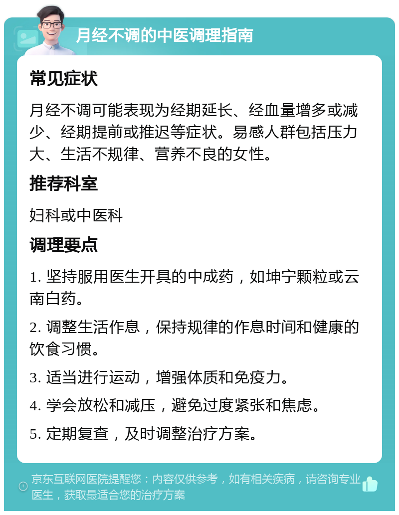 月经不调的中医调理指南 常见症状 月经不调可能表现为经期延长、经血量增多或减少、经期提前或推迟等症状。易感人群包括压力大、生活不规律、营养不良的女性。 推荐科室 妇科或中医科 调理要点 1. 坚持服用医生开具的中成药，如坤宁颗粒或云南白药。 2. 调整生活作息，保持规律的作息时间和健康的饮食习惯。 3. 适当进行运动，增强体质和免疫力。 4. 学会放松和减压，避免过度紧张和焦虑。 5. 定期复查，及时调整治疗方案。