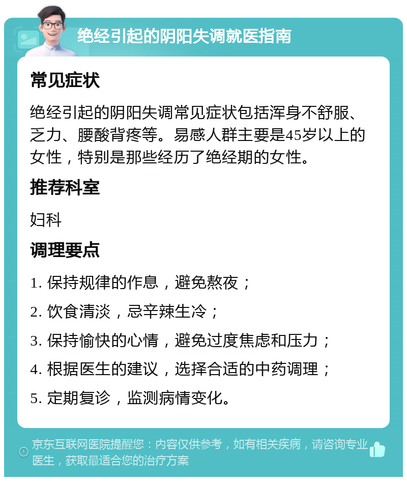 绝经引起的阴阳失调就医指南 常见症状 绝经引起的阴阳失调常见症状包括浑身不舒服、乏力、腰酸背疼等。易感人群主要是45岁以上的女性，特别是那些经历了绝经期的女性。 推荐科室 妇科 调理要点 1. 保持规律的作息，避免熬夜； 2. 饮食清淡，忌辛辣生冷； 3. 保持愉快的心情，避免过度焦虑和压力； 4. 根据医生的建议，选择合适的中药调理； 5. 定期复诊，监测病情变化。