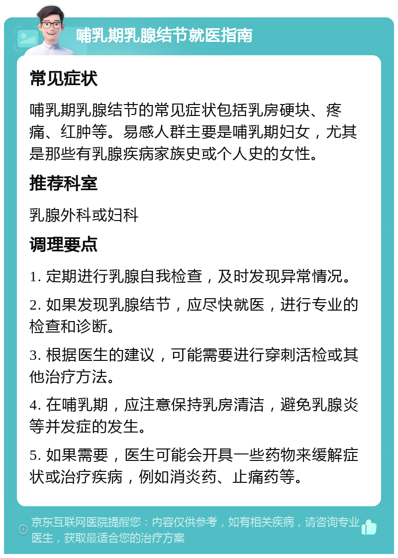 哺乳期乳腺结节就医指南 常见症状 哺乳期乳腺结节的常见症状包括乳房硬块、疼痛、红肿等。易感人群主要是哺乳期妇女，尤其是那些有乳腺疾病家族史或个人史的女性。 推荐科室 乳腺外科或妇科 调理要点 1. 定期进行乳腺自我检查，及时发现异常情况。 2. 如果发现乳腺结节，应尽快就医，进行专业的检查和诊断。 3. 根据医生的建议，可能需要进行穿刺活检或其他治疗方法。 4. 在哺乳期，应注意保持乳房清洁，避免乳腺炎等并发症的发生。 5. 如果需要，医生可能会开具一些药物来缓解症状或治疗疾病，例如消炎药、止痛药等。