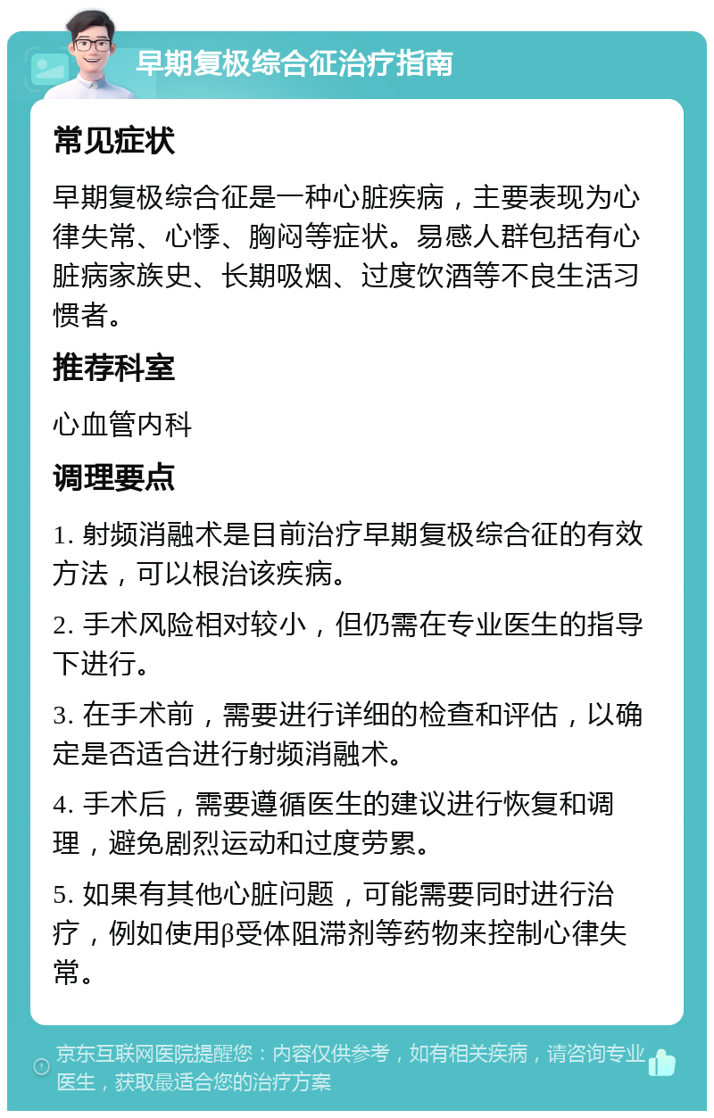 早期复极综合征治疗指南 常见症状 早期复极综合征是一种心脏疾病，主要表现为心律失常、心悸、胸闷等症状。易感人群包括有心脏病家族史、长期吸烟、过度饮酒等不良生活习惯者。 推荐科室 心血管内科 调理要点 1. 射频消融术是目前治疗早期复极综合征的有效方法，可以根治该疾病。 2. 手术风险相对较小，但仍需在专业医生的指导下进行。 3. 在手术前，需要进行详细的检查和评估，以确定是否适合进行射频消融术。 4. 手术后，需要遵循医生的建议进行恢复和调理，避免剧烈运动和过度劳累。 5. 如果有其他心脏问题，可能需要同时进行治疗，例如使用β受体阻滞剂等药物来控制心律失常。