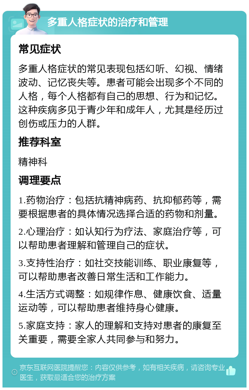 多重人格症状的治疗和管理 常见症状 多重人格症状的常见表现包括幻听、幻视、情绪波动、记忆丧失等。患者可能会出现多个不同的人格，每个人格都有自己的思想、行为和记忆。这种疾病多见于青少年和成年人，尤其是经历过创伤或压力的人群。 推荐科室 精神科 调理要点 1.药物治疗：包括抗精神病药、抗抑郁药等，需要根据患者的具体情况选择合适的药物和剂量。 2.心理治疗：如认知行为疗法、家庭治疗等，可以帮助患者理解和管理自己的症状。 3.支持性治疗：如社交技能训练、职业康复等，可以帮助患者改善日常生活和工作能力。 4.生活方式调整：如规律作息、健康饮食、适量运动等，可以帮助患者维持身心健康。 5.家庭支持：家人的理解和支持对患者的康复至关重要，需要全家人共同参与和努力。