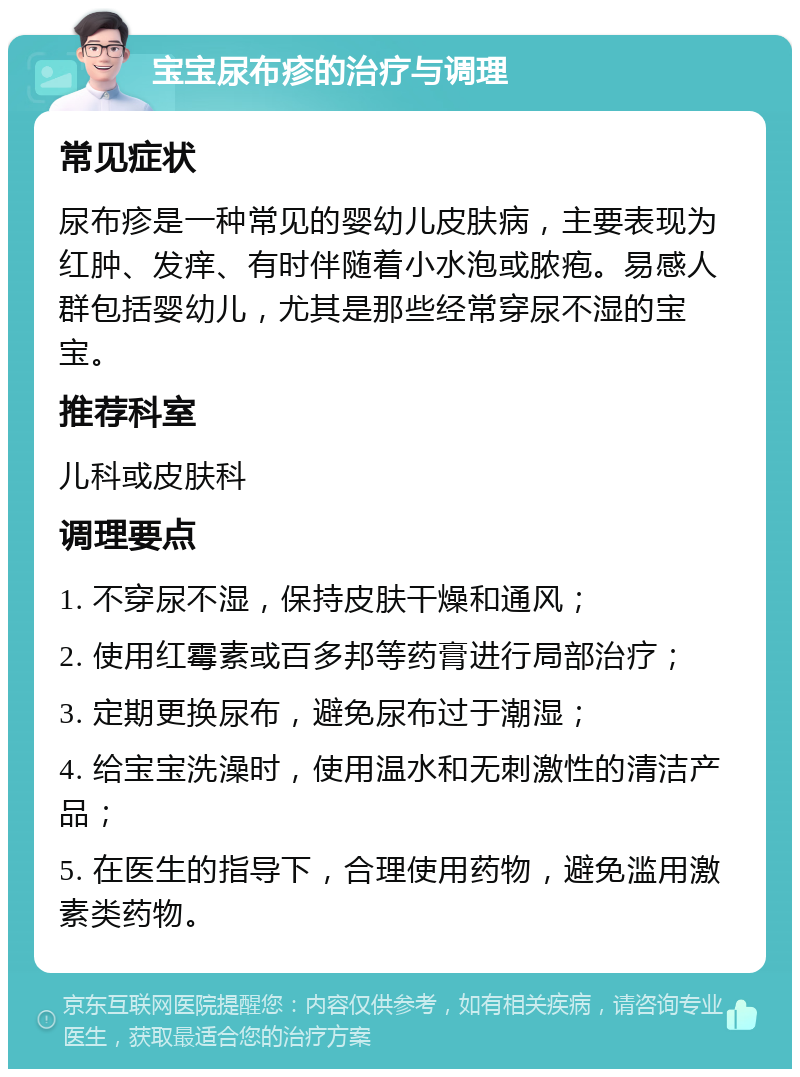 宝宝尿布疹的治疗与调理 常见症状 尿布疹是一种常见的婴幼儿皮肤病，主要表现为红肿、发痒、有时伴随着小水泡或脓疱。易感人群包括婴幼儿，尤其是那些经常穿尿不湿的宝宝。 推荐科室 儿科或皮肤科 调理要点 1. 不穿尿不湿，保持皮肤干燥和通风； 2. 使用红霉素或百多邦等药膏进行局部治疗； 3. 定期更换尿布，避免尿布过于潮湿； 4. 给宝宝洗澡时，使用温水和无刺激性的清洁产品； 5. 在医生的指导下，合理使用药物，避免滥用激素类药物。