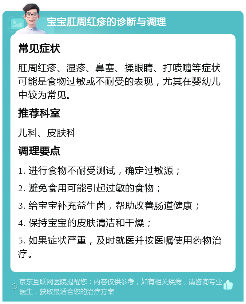 宝宝肛周红疹的诊断与调理 常见症状 肛周红疹、湿疹、鼻塞、揉眼睛、打喷嚏等症状可能是食物过敏或不耐受的表现，尤其在婴幼儿中较为常见。 推荐科室 儿科、皮肤科 调理要点 1. 进行食物不耐受测试，确定过敏源； 2. 避免食用可能引起过敏的食物； 3. 给宝宝补充益生菌，帮助改善肠道健康； 4. 保持宝宝的皮肤清洁和干燥； 5. 如果症状严重，及时就医并按医嘱使用药物治疗。